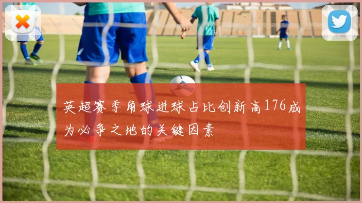 英超赛季角球进球占比创新高176成为必争之地的关键因素