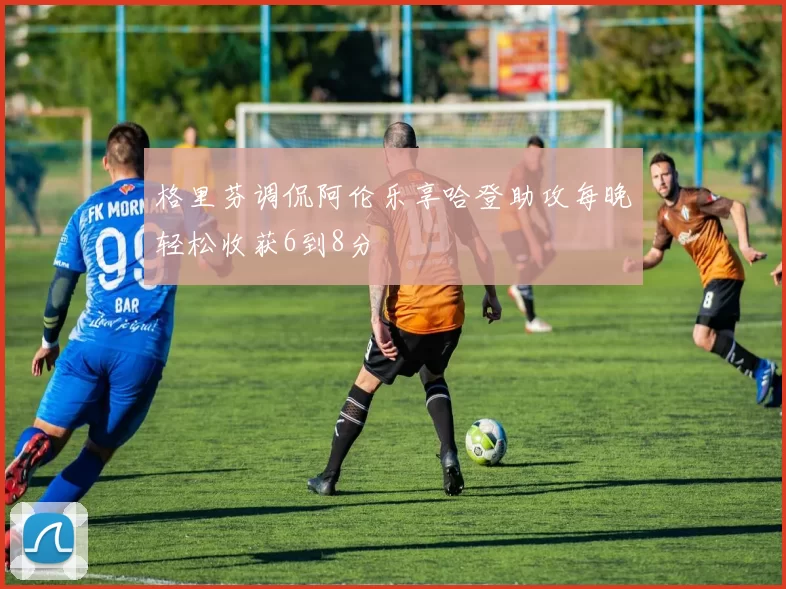 格里芬调侃阿伦乐享哈登助攻每晚轻松收获6到8分