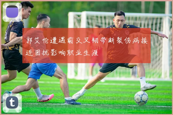 郭艾伦遭遇前交叉韧带断裂伤病接连困扰影响职业生涯