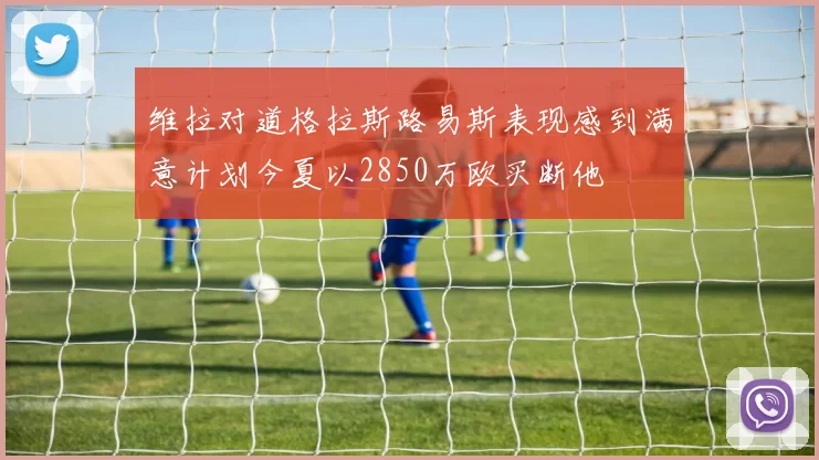 维拉对道格拉斯路易斯表现感到满意计划今夏以2850万欧买断他