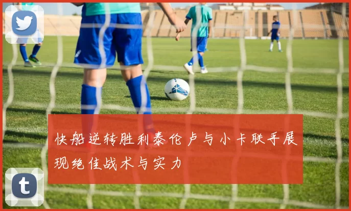 快船逆转胜利泰伦卢与小卡联手展现绝佳战术与实力