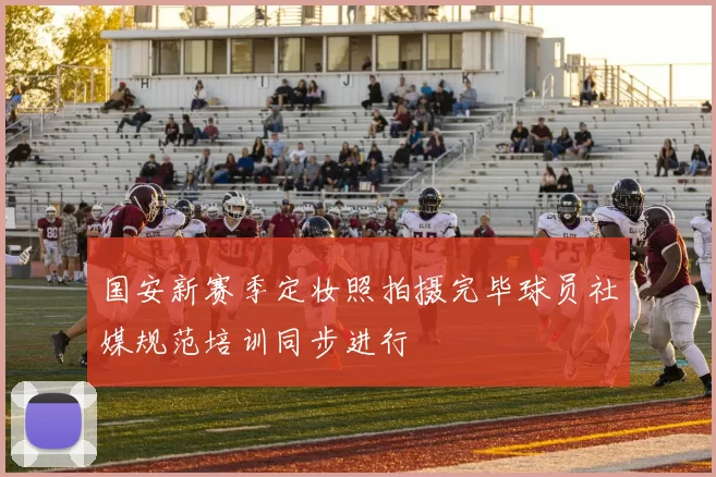 国安新赛季定妆照拍摄完毕球员社媒规范培训同步进行