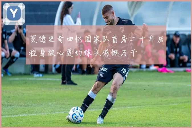 莫德里奇回忆国家队首秀二十年历程身披心爱的球衣感慨万千