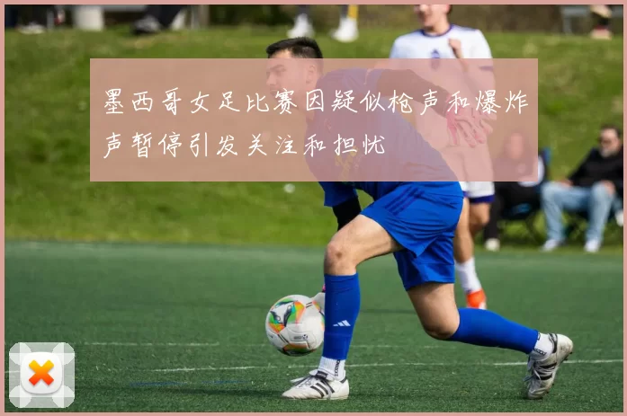墨西哥女足比赛因疑似枪声和爆炸声暂停引发关注和担忧