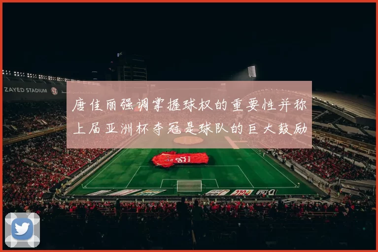 唐佳丽强调掌握球权的重要性并称上届亚洲杯夺冠是球队的巨大鼓励