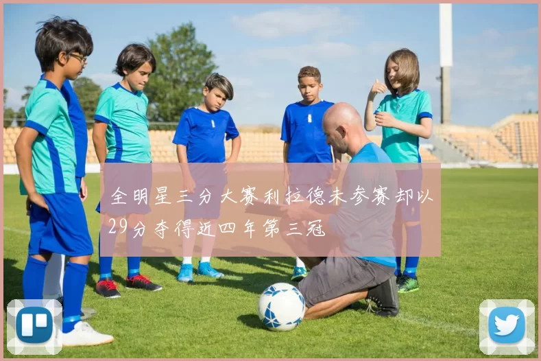全明星三分大赛利拉德未参赛却以29分夺得近四年第三冠