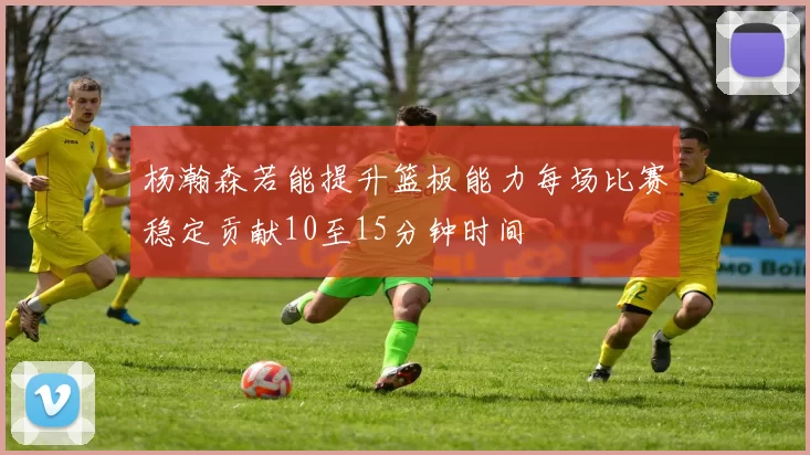 杨瀚森若能提升篮板能力每场比赛稳定贡献10至15分钟时间