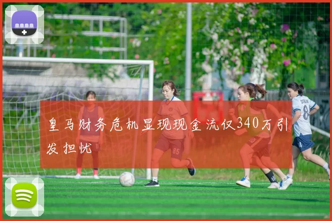 皇马财务危机显现现金流仅340万引发担忧