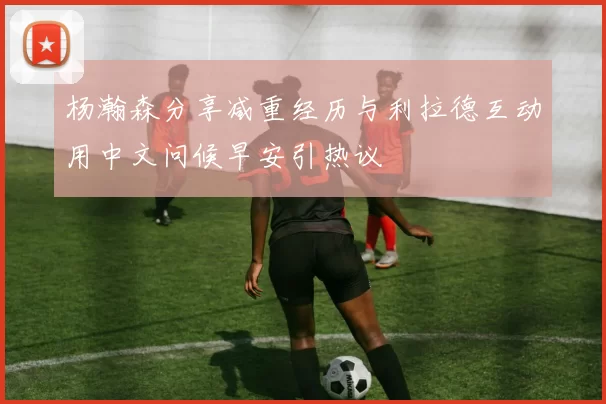 杨瀚森分享减重经历与利拉德互动用中文问候早安引热议