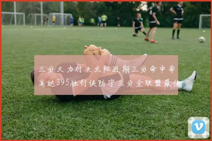 三分火力对决太阳近期三分命中率高达395独行侠防守三分全联盟最佳