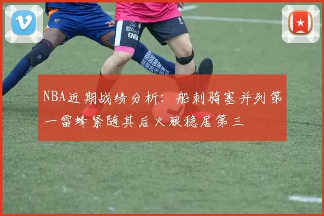 NBA近期战绩分析：船刺骑塞并列第一雷蜂紧随其后火狼稳居第三
